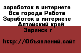  заработок в интернете - Все города Работа » Заработок в интернете   . Алтайский край,Заринск г.